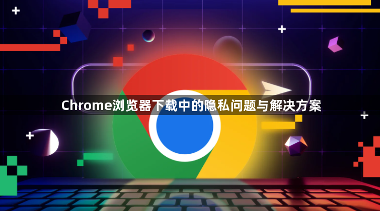Chrome浏览器下载中的隐私问题与解决方案1