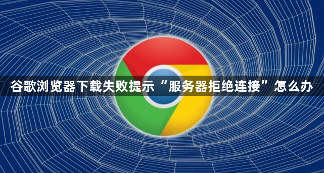 谷歌浏览器下载失败提示“服务器拒绝连接”怎么办1