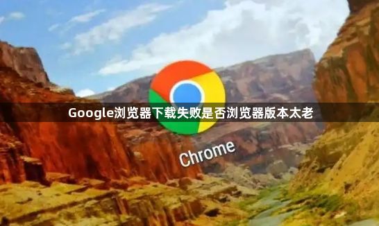 Google浏览器下载失败是否浏览器版本太老1