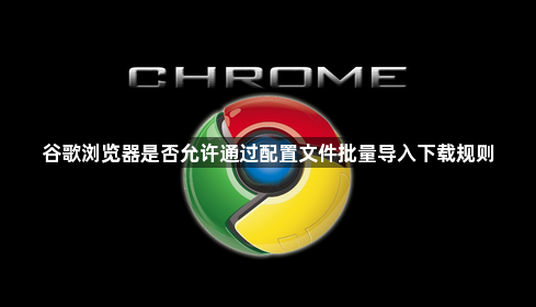 谷歌浏览器是否允许通过配置文件批量导入下载规则1