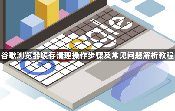 谷歌浏览器缓存清理操作步骤及常见问题解析教程1