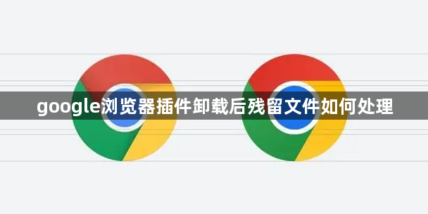 google浏览器插件卸载后残留文件如何处理1