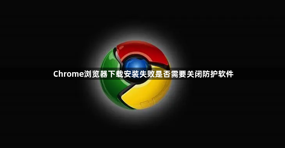 Chrome浏览器下载安装失败是否需要关闭防护软件1