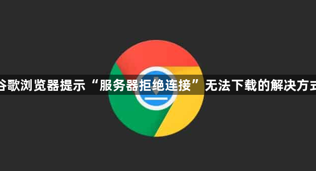谷歌浏览器提示“服务器拒绝连接”无法下载的解决方式1