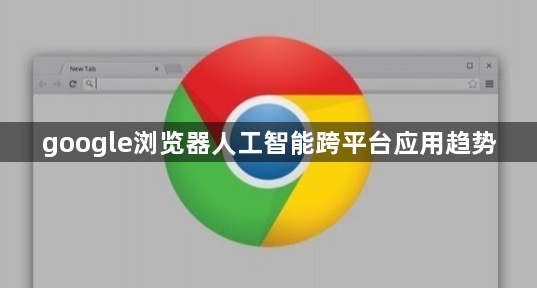google浏览器人工智能跨平台应用趋势1