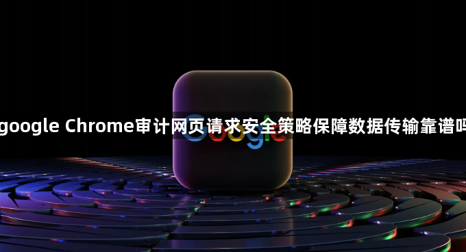 google Chrome审计网页请求安全策略保障数据传输靠谱吗1