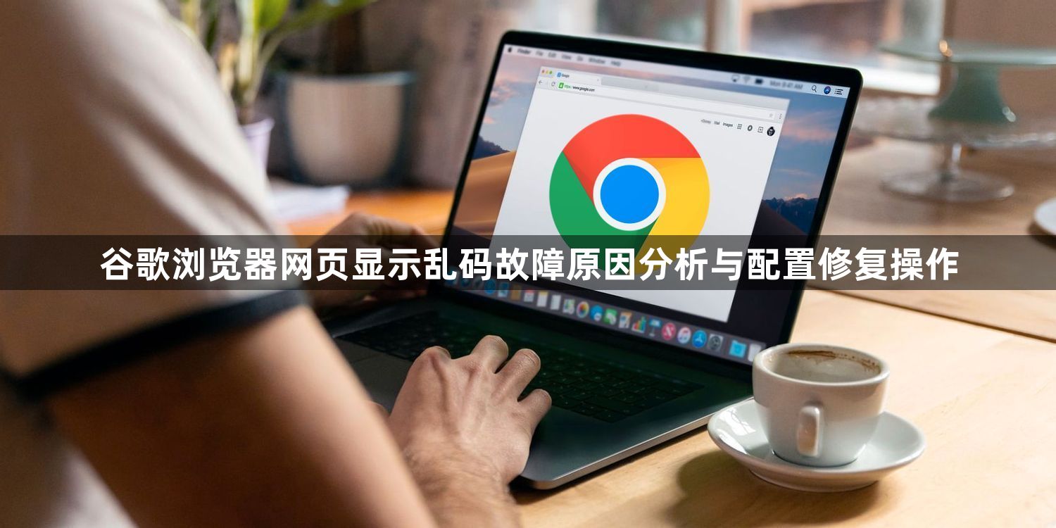 谷歌浏览器网页显示乱码故障原因分析与配置修复操作1